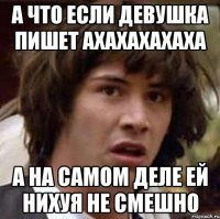 а что если девушка пишет ахахахахаха а на самом деле ей нихуя не смешно