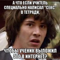 а что если учитель специально написал "секс" в тетради, чтобы ученик выложил это в интернет?