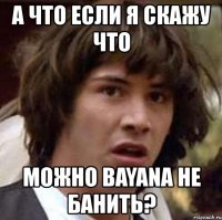 а что если я скажу что можно bayana не банить?