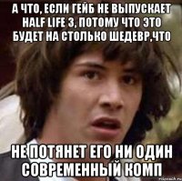 а что, если гейб не выпускает half life 3, потому что это будет на столько шедевр,что не потянет его ни один современный комп