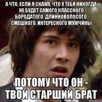 а что, если я скажу, что у тебя никогда не будет самого классного бородатого, длинноволосого, смешного, интересного мужчины потому что он - твой старший брат