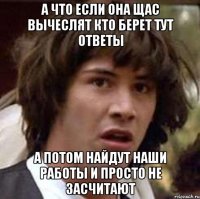 а что если она щас вычеслят кто берет тут ответы а потом найдут наши работы и просто не засчитают