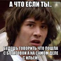 а что если ты.. будешь говорить что пошла с богатовой а на самом деле с ильей..