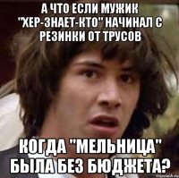 а что если мужик "хер-знает-кто" начинал с резинки от трусов когда "мельница" была без бюджета?