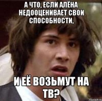 а что, если алёна недооценивает свои способности, и её возьмут на тв?