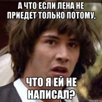 а что если лена не приедет только потому, что я ей не написал?