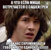 а что если миша встречается с сашей грей, а при нас скромничает и говорит, что одинок?=))))))))