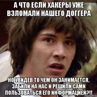 а что если хакеры уже взломали нашего доггера но увидев то чем он занимается, забили на нас и решили сами пользоваться его информацией?!!