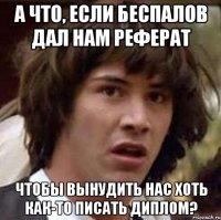 а что, если беспалов дал нам реферат чтобы вынудить нас хоть как-то писать диплом?