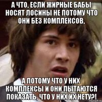 а что, если жирные бабы носят лосины не потому что они без комплексов, а потому что у них комплексы и они пытаются показать, что у них их нету?!