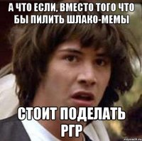 а что если, вместо того что бы пилить шлако-мемы стоит поделать ргр