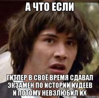 а что если гитлер в своё время сдавал экзамен по истории иудеев и потому невзлюбил их