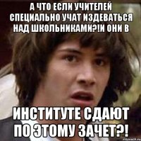 а что если учителей специально учат издеваться над школьниками?!и они в институте сдают по этому зачет?!