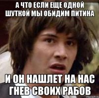 а что если еще одной шуткой мы обидим питина и он нашлет на нас гнев своих рабов