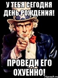 у тебя сегодня день рождения! проведи его охуенно!