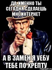 да, именно ты сегодня сделаешь мне интернет а в замен я уебу тебе по хрепту