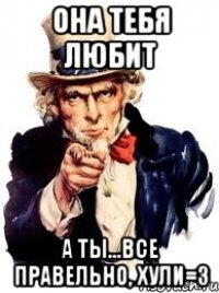 она тебя любит а ты...все правельно, хули=3