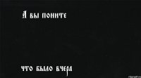 А вы поните что было вчера