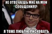 не отвечаешь мне на мои сообщения!? я тоже люблю рисковать