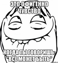 это офигенно чувство когда ты говоришь: "все может быть"