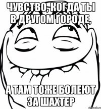 чувство, когда ты в другом городе, а там тоже болеют за шахтер