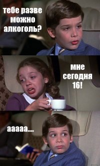 тебе разве можно алкоголь? мне сегодня 16! ааааа....