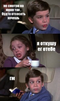 не смотри на меня так , будто отсосать хочешь я откушу ег отебе гм