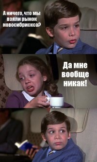 А ничего, что мы взяли рынок новосибрискса? Да мне вообще никак! 