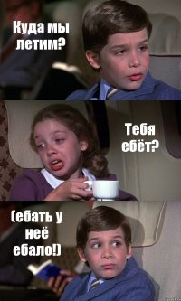 Куда мы летим? Тебя ебёт? (ебать у неё ебало!)