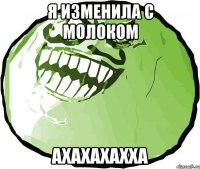 я изменила с молоком ахахахахха