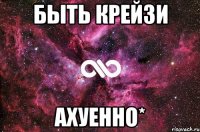 быть крейзи ахуенно*