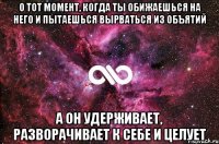 о тот момент, когда ты обижаешься на него и пытаешься вырваться из объятий а он удерживает, разворачивает к себе и целует