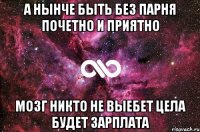 а нынче быть без парня почетно и приятно мозг никто не выебет цела будет зарплата