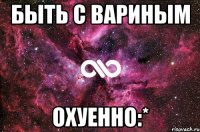 быть с вариным охуенно:*