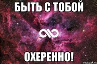 быть с тобой охеренно!