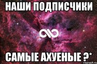 наши подписчики самые ахуеные ?*