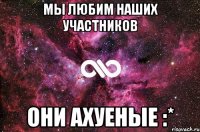 мы любим наших участников они ахуеные :*