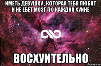 иметь девушку , которая тебя любит и не ебет мозг по каждой хуйне восхуительно