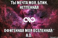 ты мечта моя, блин, нетленная офигенная моя вселенная:* a.d.