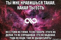 ты мне нравишься такая, какая ты есть но с теми не гуляй, то не говори, этого не делай, то не спрашивай, это не надевай, туда не ходи, там не дыши блять!