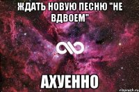 ждать новую песню "не вдвоем" ахуенно