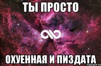 ты просто охуенная и пиздата