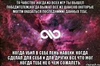 то чувство ,когда из всех игр ты вышел победителем,когда выжал всё из шансов (которые могли оказаться последними) данных тебе, когда убил в себе лень навеки, когда сделал для себя и для других все что мог ,когда тебе не о чем сожалеть.