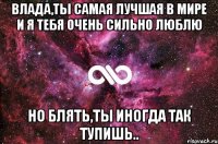 влада,ты самая лучшая в мире и я тебя очень сильно люблю но блять,ты иногда так тупишь..