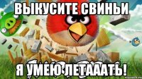 выкусите свиньи я умею летааать!