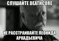 слушайте deathcore не расстраивайте леонида аркадьевича