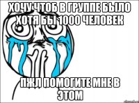 хочу чтоб в группе было хотя бы 1000 человек пжл помогите мне в этом