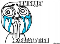 нам будет нехватать тебя