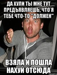 да хули ты мне тут предъявляешь, что я тебе что-то "должен" взяла и пошла нахуй отсюда