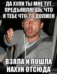 да хули ты мне тут предъявляешь, что я тебе что-то должен взяла и пошла нахуй отсюда